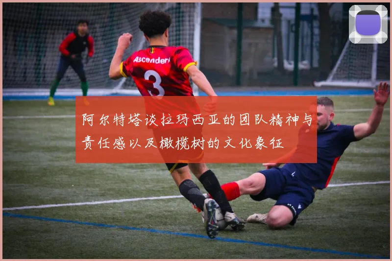 阿尔特塔谈拉玛西亚的团队精神与责任感以及橄榄树的文化象征