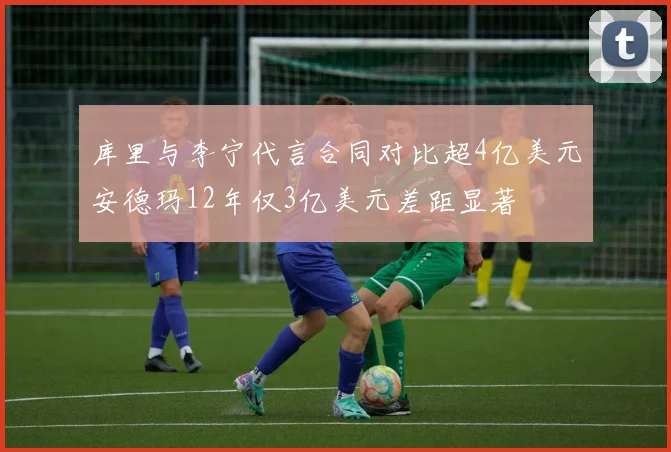 库里与李宁代言合同对比超4亿美元安德玛12年仅3亿美元差距显著