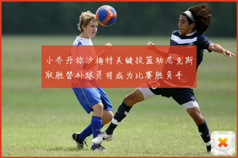小乔丹称沙梅特关键投篮助尼克斯取胜替补球员将成为比赛胜负手