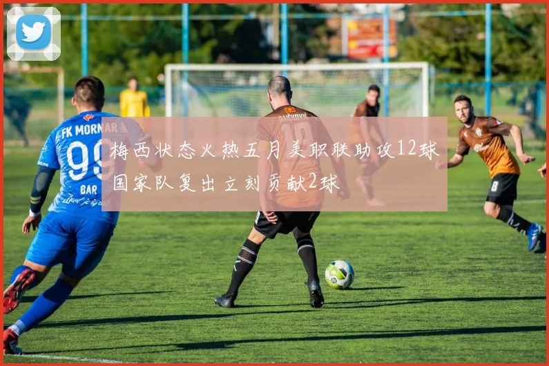 梅西状态火热五月美职联助攻12球国家队复出立刻贡献2球