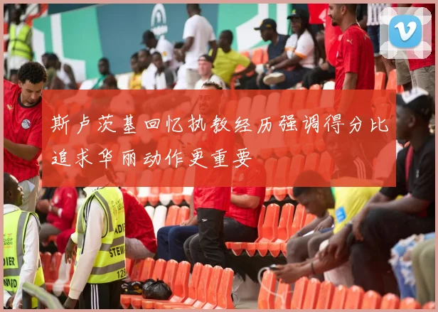 斯卢茨基回忆执教经历强调得分比追求华丽动作更重要