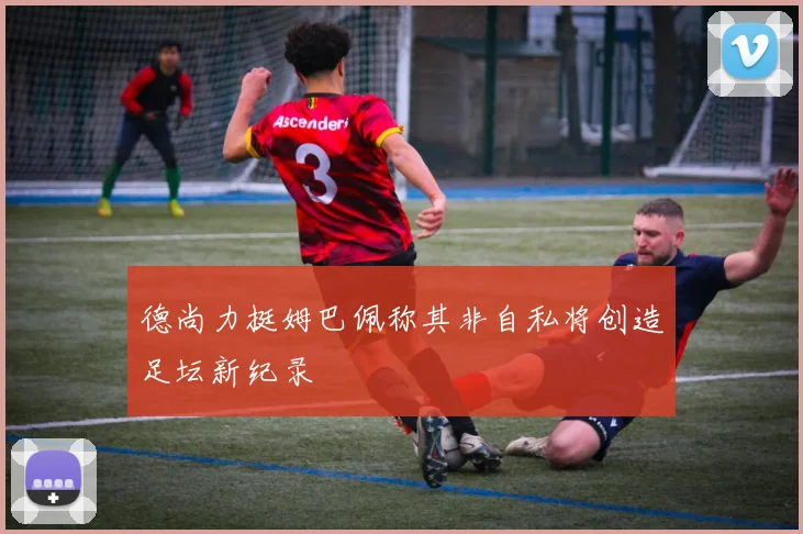 德尚力挺姆巴佩称其非自私将创造足坛新纪录