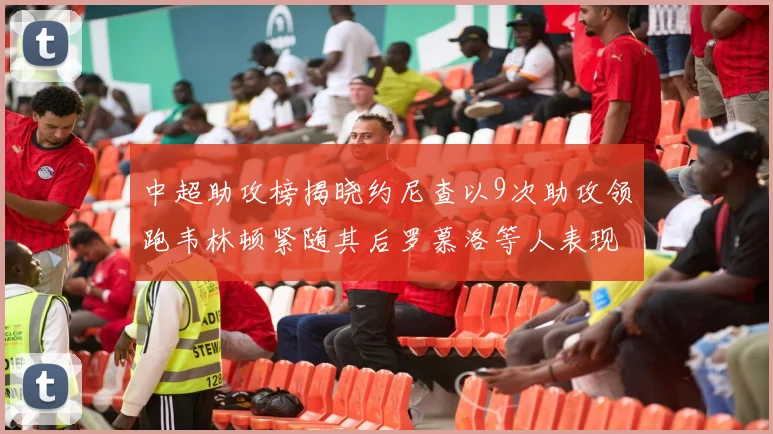 中超助攻榜揭晓约尼查以9次助攻领跑韦林顿紧随其后罗慕洛等人表现不俗