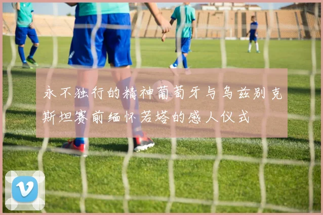 永不独行的精神葡萄牙与乌兹别克斯坦赛前缅怀若塔的感人仪式