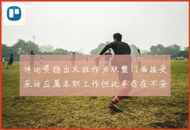 评论员指出文班作为联盟门面接受采访应属本职工作但此举存在不妥之处