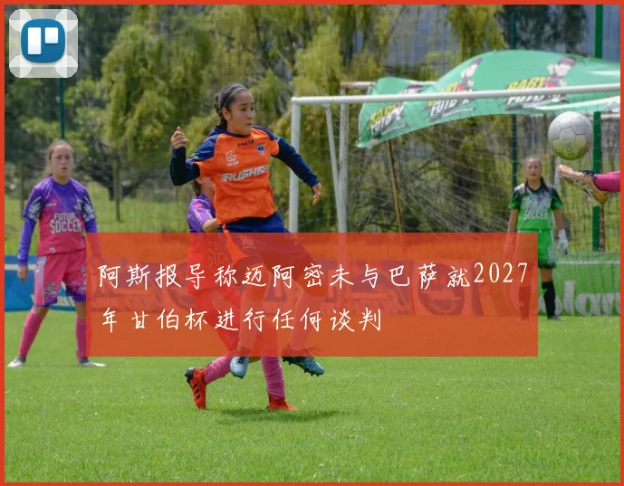 阿斯报导称迈阿密未与巴萨就2027年甘伯杯进行任何谈判
