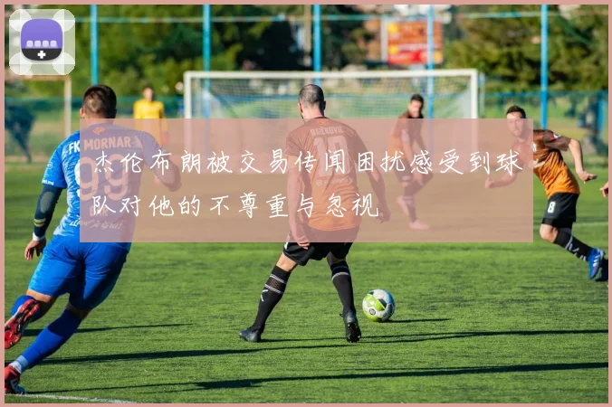 杰伦布朗被交易传闻困扰感受到球队对他的不尊重与忽视