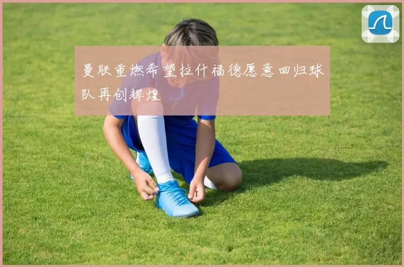 曼联重燃希望拉什福德愿意回归球队再创辉煌