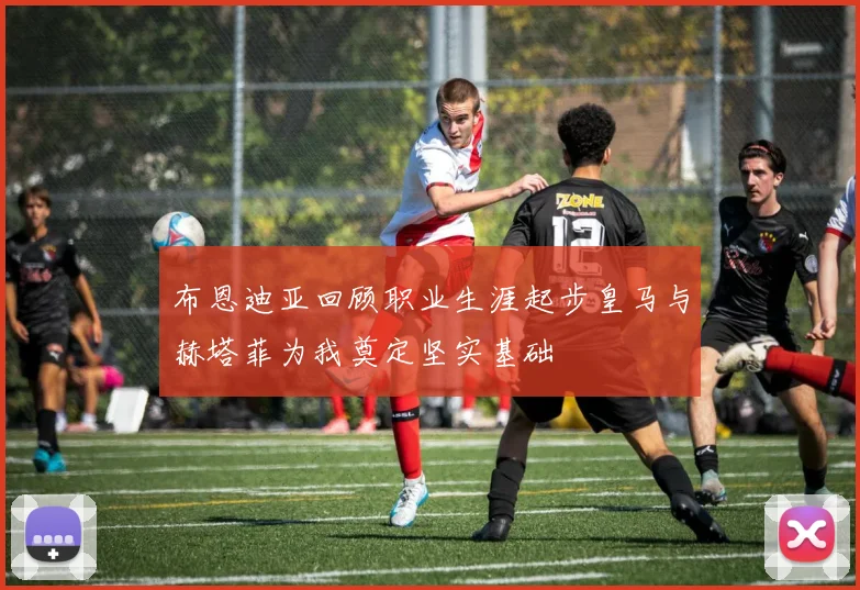 布恩迪亚回顾职业生涯起步皇马与赫塔菲为我奠定坚实基础