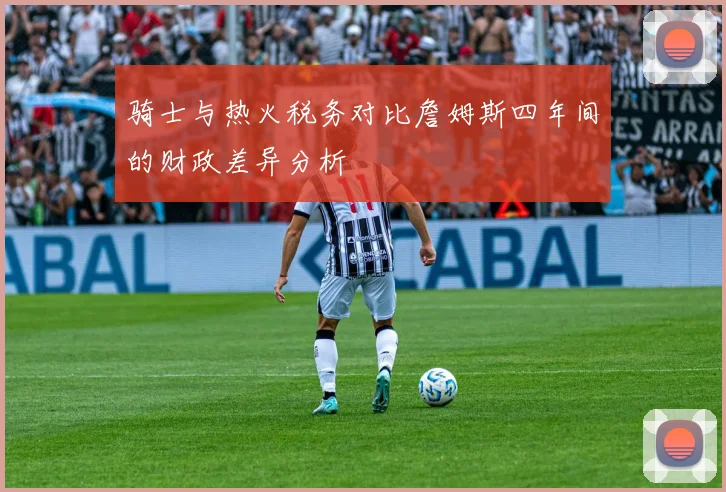 骑士与热火税务对比詹姆斯四年间的财政差异分析