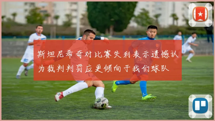 斯坦尼希奇对比赛失利表示遗憾认为裁判判罚应更倾向于我们球队