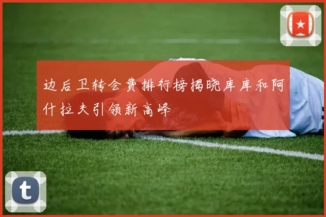边后卫转会费排行榜揭晓库库和阿什拉夫引领新高峰