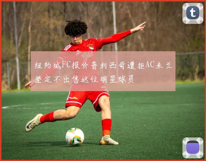 纽约城FC报价普利西奇遭拒AC米兰坚定不出售这位明星球员
