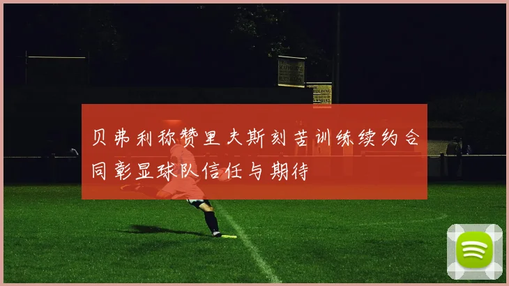 贝弗利称赞里夫斯刻苦训练续约合同彰显球队信任与期待