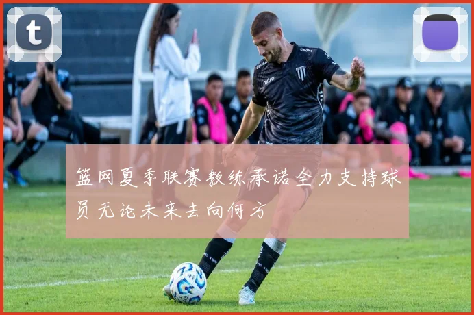 篮网夏季联赛教练承诺全力支持球员无论未来去向何方