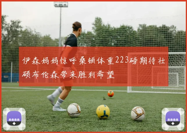 伊森妈妈惊呼桑顿体重223磅期待壮硕布伦森带来胜利希望