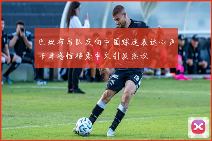巴坎布与队友向中国球迷表达心声卡库塔惊艳秀中文引发热议