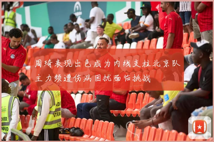 周琦表现出色成为内线支柱北京队主力频遭伤病困扰面临挑战