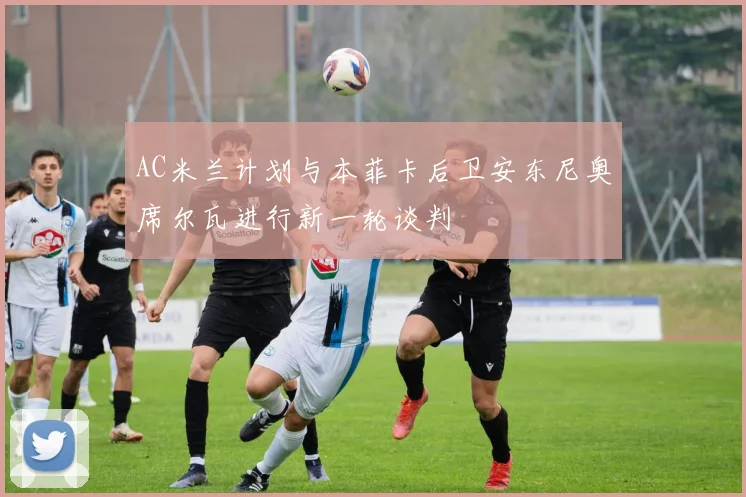 AC米兰计划与本菲卡后卫安东尼奥席尔瓦进行新一轮谈判