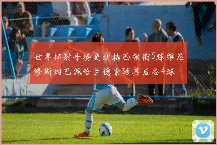 世界杯射手榜更新梅西领衔5球维尼修斯姆巴佩哈兰德紧随其后各4球