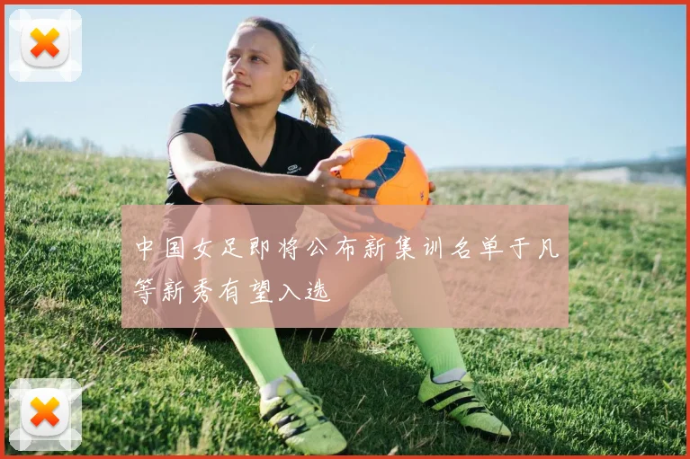 中国女足即将公布新集训名单于凡等新秀有望入选