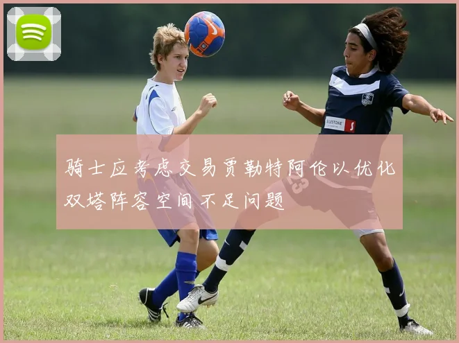 骑士应考虑交易贾勒特阿伦以优化双塔阵容空间不足问题