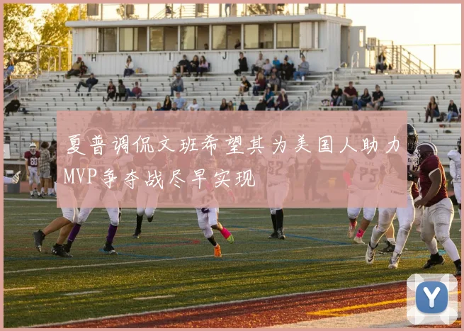 夏普调侃文班希望其为美国人助力MVP争夺战尽早实现