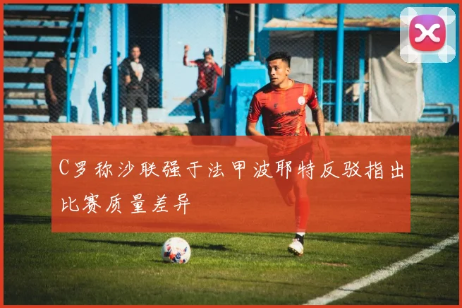 C罗称沙联强于法甲波耶特反驳指出比赛质量差异