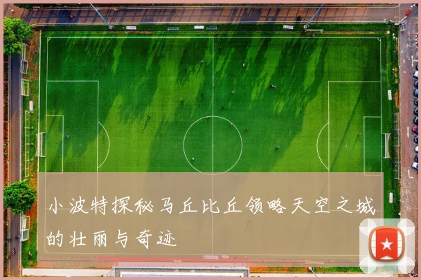 小波特探秘马丘比丘领略天空之城的壮丽与奇迹
