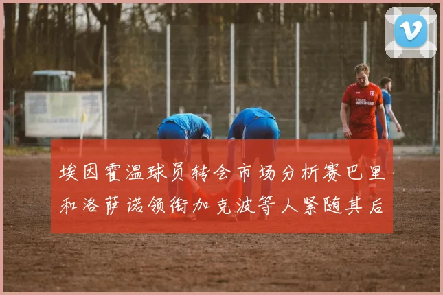 埃因霍温球员转会市场分析赛巴里和洛萨诺领衔加克波等人紧随其后